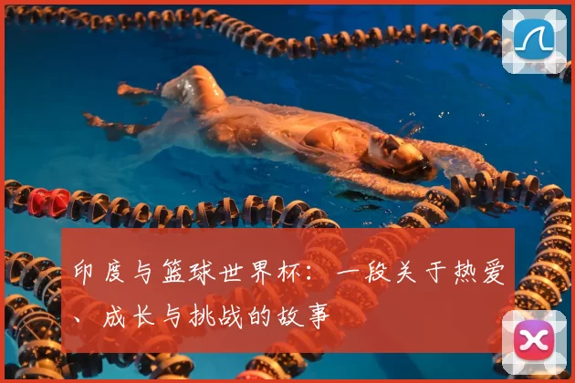 印度与篮球世界杯:一段关于热爱、成长与挑战的故事