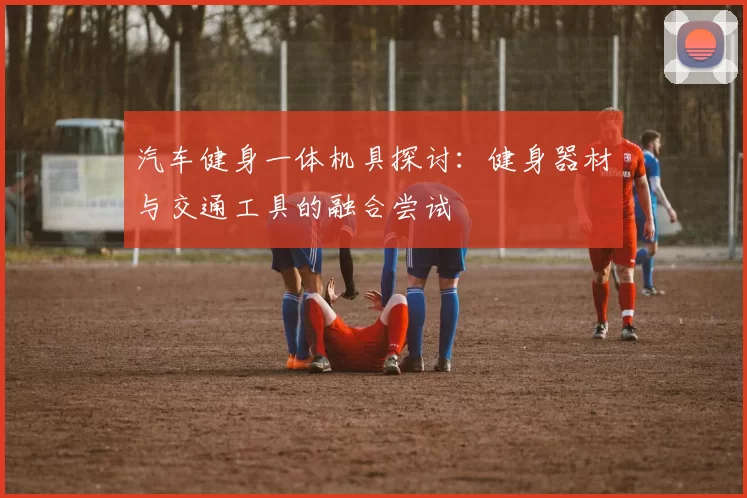 汽车健身一体机具探讨:健身器材与交通工具的融合尝试