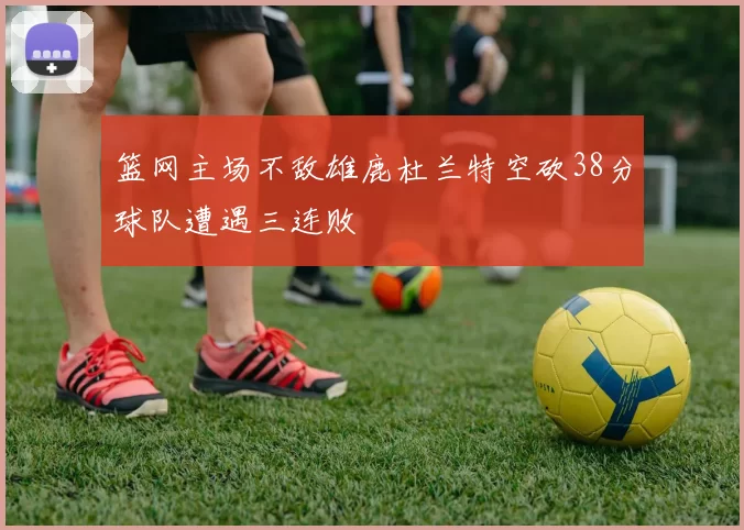 篮网主场不敌雄鹿杜兰特空砍38分球队遭遇三连败