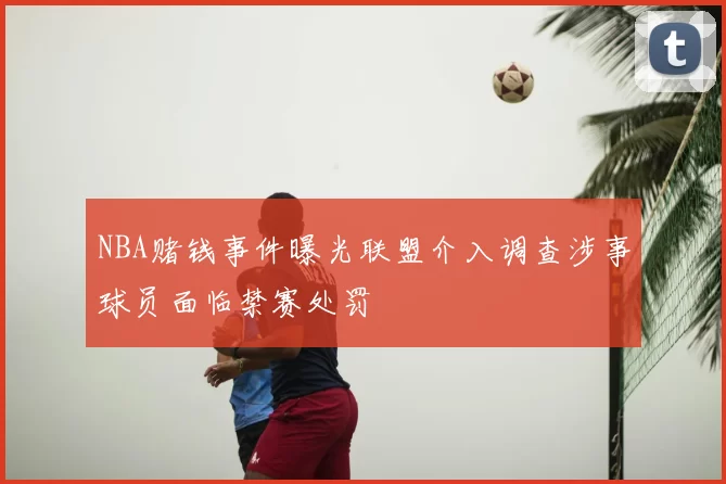 NBA赌钱事件曝光联盟介入调查涉事球员面临禁赛处罚