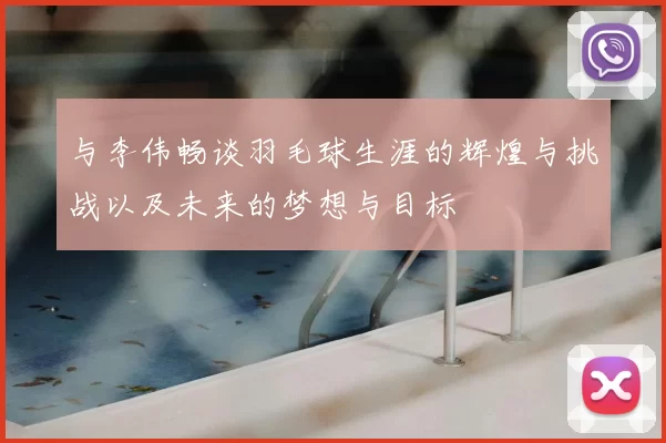 与李伟畅谈羽毛球生涯的辉煌与挑战以及未来的梦想与目标