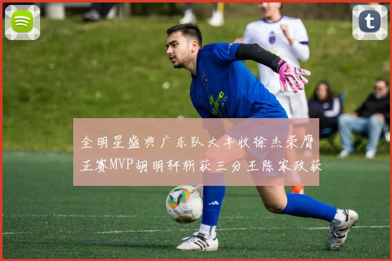 全明星盛典广东队大丰收徐杰荣膺正赛MVP胡明轩斩获三分王陈家政获星锐MVP