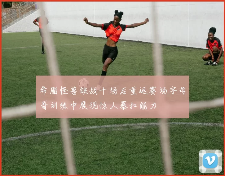 希腊怪兽缺战十场后重返赛场字母哥训练中展现惊人暴扣能力