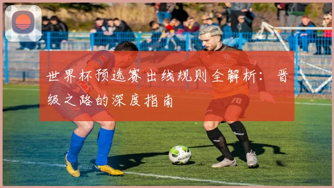 世界杯预选赛出线规则全解析:晋级之路的深度指南