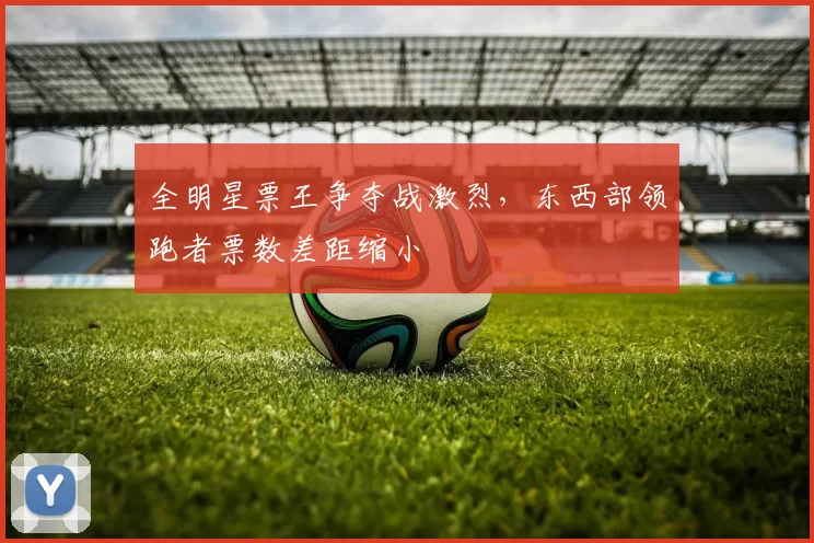 全明星票王争夺战激烈，东西部领跑者票数差距缩小