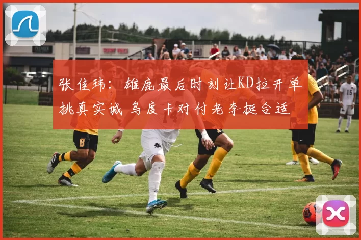 张佳玮:雄鹿最后时刻让KD拉开单挑真实诚 乌度卡对付老李挺合适
