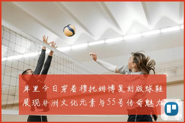 库里今日穿着穆托姆博复刻版球鞋展现非洲文化元素与55号传奇魅力