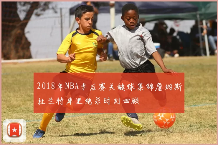 2018年NBA季后赛关键球集锦詹姆斯杜兰特库里绝杀时刻回顾