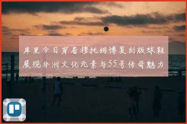 库里今日穿着穆托姆博复刻版球鞋展现非洲文化元素与55号传奇魅力