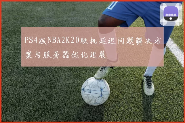 PS4版NBA2K20联机延迟问题解决方案与服务器优化进展