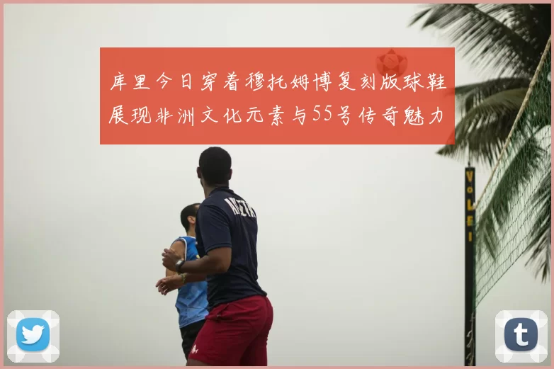 库里今日穿着穆托姆博复刻版球鞋展现非洲文化元素与55号传奇魅力